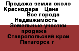 Продажа земли около Краснодара › Цена ­ 700 000 - Все города Недвижимость » Земельные участки продажа   . Ставропольский край,Пятигорск г.